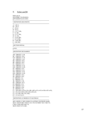 17
II. Ficher cast3M
OPTI echo 0;
OPTI DIME 2 ELEM SEG2;
OPTI MODE PLAN CONT;
*-------------------------------------------------------------------------------
* DEFINITION DES POINTS
*-------------------------------------------------------------------------------
A = -60. 0.;
B = -20. 0.;
C = 20. 0.;
D = 60. 0.;
E = -31.71 100.;
F = 0. 100.;
G = 31.71 100.;
H = 0. 150.;
I = -16.76 200.;
J = 16.76 200.;
K = -8.86 300.;
L = 8.86 300.;
*-------------------------------------------------------------------------------
*SECTION INITIAL
*-------------------------------------------------------------------------------
S=0.01;
*-------------------------------------------------------------------------------
*DEFINITION DES BARRES
*-------------------------------------------------------------------------------
AB = DROITE 1 A B;
BC = DROITE 1 B C;
CD = DROITE 1 C D;
AE = DROITE 1 A E;
BE = DROITE 1 B E;
BF = DROITE 1 B F;
FC = DROITE 1 F C;
CG = DROITE 1 C G;
GD = DROITE 1 G D;
EF = DROITE 1 E F;
FG = DROITE 1 F G;
EH = DROITE 1 E H;
GH = DROITE 1 G H;
HJ = DROITE 1 H J;
HI = DROITE 1 H I;
IJ = DROITE 1 I J;
IL = DROITE 1 I L;
JK = DROITE 1 J K;
KL = DROITE 1 K L;
EI = DROITE 1 E I;
GJ = DROITE 1 G J;
IK = DROITE 1 I K;
JL = DROITE 1 J L;
L1 = AB et BC et CD et AE et BE et BF et FC et CG et GD et EF et FG;
L2 = EI et GJ et EH et GH et HJ et HI et IJ;
L3 = IL et JK et IK et JL et KL;
LT = L1 et L2 et L3;
*-------------------------------------------------------------------------------
*DEFINITION LE MODELE ET MATERIAU
*-------------------------------------------------------------------------------
MO1=MODE LT MECANIQUE ELASTIQUE ISOTROPE BARR;
MAT1=MATE MO1 YOUN 2.1E11 NU 0.25 RHO 7.8E+3 SECT S;
CAR1=CARA MO1 SECT S;
MAT2=MAT1 ET CAR1;
 