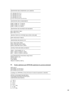 18
*-------------------------------------------------------------------------------
*DEFINITION DES CONDITION AUX LIMITES
*-------------------------------------------------------------------------------
CL1=BLOQ UX UY A;
CL2=BLOQ UX UY B;
CL3=BLOQ UX UY C;
CL4=BLOQ UX UY D;
CL=CL1 ET CL2 ET CL3 ET CL4;
*-------------------------------------------------------------------------------
*DEFINITION DES CHARGEMENT
*-------------------------------------------------------------------------------
FORC1=FORC FY -5.316E6 K;
FORC2=FORC FY -5.316E6 L;
FORCT=FORC1 ET FORC2;
*-------------------------------------------------------------------------------
*DEFINITION DES MATRICES DE RIGIDITE
*-------------------------------------------------------------------------------
RIG1=RIGI MAT1 MO1;
RIGT=RIG1 ET CL;
*-------------------------------------------------------------------------------
*RESOLUTION DU SYSTEME EQUATION LINEAIRE
*-------------------------------------------------------------------------------
DEPO=RESO RIGT FORCT;
*-------------------------------------------------------------------------------
*DEFINITION DES RESULTAT
*-------------------------------------------------------------------------------
REA1=REAC RIG1 DEPo;
EPSI1=EPSI MO1 MAT1 DEPo;
SIGM1=SIGM MO1 MAT1 DEPo;
*-------------------------------------------------------------------------------
*EXTRACTION DES DEPLACEMENT
*-------------------------------------------------------------------------------
*DEP1 = EXCO DEPO 'UY' A;
DEF0 = DEFO LT DEPO 0. VERT;
DEF1 = DEFO LT DEPO 6. ROUGE;
*-------------------------------------------------------------------------------
mess'CONTRAINTE Normal dans chaque barre';
SIGM2=SIGM1/1.E4;
LIST SIGM2;
*LIST DEPO;
TRACE LT (DEF0 et DEF1);
III. Ficher optimiser par OPTPAR (optimiser la section minimal)
OPTI echo 0;
OPTI DIME 2 ELEM SEG2;
OPTI MODE PLAN CONT;
*----------------------------------------------------------------------------------------------------------
*couplage avec OPTPAR au niveau de lecture de valeurs de parametres a identifier
*----------------------------------------------------------------------------------------------------------
OPTION ACQUERIR PARAMETRES;
ACQUERIR II*ENTIER X*FLOTTANT;
* DEFINITION DES POINTS
*----------------------------------------------------------------------------------------------------------
A = -60. 0.;
B = -20. 0.;
C = 20. 0.;
D = 60. 0.;
E = -31.71 100.;
F = 0. 100.;
G = 31.71 100.;
 