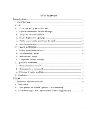 1
Tableau des Matière
Tableau des Matière ........................................................................................................................ 1
I. INDROUCTION ................................................................................................................... 2
II. BUT...................................................................................................................................... 2
III. ÉTUDE PAR MÉTHODE NUMÉRIQUE......................................................................... 2
a. Équation différentielle d’équilibre mécanique ................................................................. 2
b. Analyse des fonction et optimiser .................................................................................... 3
c. Principe d’optimisation topologique................................................................................. 5
d. Vérifier les coordonnées géométriques des nœuds .......................................................... 7
e. Algorithme numérique...................................................................................................... 7
IV. TAVAIL NUMÉRIQUE................................................................................................... 10
a. Indiquer les conditions aux limites................................................................................. 10
b. Modèliser dans le Cast3M:............................................................................................. 10
c. Modéliser dans l’Abaqus ................................................................................................ 11
d. Comparer les solutions numérique ................................................................................. 12
V. Optimisation par OPTPAR................................................................................................. 13
a. Optimisation section minimal......................................................................................... 13
b. Optimisation les coordonnées H..................................................................................... 14
c. Déterminer la matrice sensibilité .................................................................................... 14
VI. Conclusion ........................................................................................................................ 15
ANNEXE :..................................................................................................................................... 16
I. Programmer algorithme numérique..................................................................................... 16
II. Ficher cast3M..................................................................................................................... 17
III. Ficher optimiser par OPTPAR (optimiser la section minimal) ........................................ 18
IV. Ficher Optimiser par OPTPAR (optimiser les coordonnées géométrique)....................... 21
 