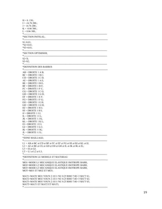 19
H = 0. 150.;
I = -16.76 200.;
J = 16.76 200.;
K = -8.86 300.;
L = 8.86 300.;
*---------------------------------------------------------------------------------------------------------
*SECTION INITILAL;
*----------------------------------------------------------------------------------------------------------
S1=0.01;
*S2=0.01;
*S3=0.01;
*---------------------------------------------------------------------------------------------------------
*SECTION OPTIMISER;
*---------------------------------------------------------------------------------------------------------
S2=X;
S3=S2;
*---------------------------------------------------------------------------------------------------------
*DEFINITION DES BARRES
*----------------------------------------------------------------------------------------------------------
AB = DROITE 1 A B;
BC = DROITE 1 B C;
CD = DROITE 1 C D;
AE = DROITE 1 A E;
BE = DROITE 1 B E;
BF = DROITE 1 B F;
FC = DROITE 1 F C;
CG = DROITE 1 C G;
GD = DROITE 1 G D;
EF = DROITE 1 E F;
FG = DROITE 1 F G;
EH = DROITE 1 E H;
GH = DROITE 1 G H;
HJ = DROITE 1 H J;
HI = DROITE 1 H I;
IJ = DROITE 1 I J;
IL = DROITE 1 I L;
JK = DROITE 1 J K;
KL = DROITE 1 K L;
EI = DROITE 1 E I;
GJ = DROITE 1 G J;
IK = DROITE 1 I K;
JL = DROITE 1 J L;
*---------------------------------------------------------------------------------------------------------
*ZONE MAILLAGE;
*---------------------------------------------------------------------------------------------------------
L1 = AB et BC et CD et BF et FC et EF et FG et HI et HJ et KL et IJ;
L2 = AE et BE et CG et GD et EH et GH et IL et JK et IK et JL;
L3 = EI et GJ;
LT = L1 et L2 et L3;
*---------------------------------------------------------------------------------------------------------
*DEFINITION LE MODELE ET MATERIAU
*----------------------------------------------------------------------------------------------------------
MO1=MODE L1 MECANIQUE ELASTIQUE ISOTROPE BARR;
MO2=MODE L2 MECANIQUE ELASTIQUE ISOTROPE BARR;
MO3=MODE L3 MECANIQUE ELASTIQUE ISOTROPE BARR;
MOT=MO1 ET MO2 ET MO3;
MAT1=MATE MO1 YOUN 2.1E11 NU 0.25 RHO 7.8E+3 SECT S1;
MAT2=MATE MO2 YOUN 2.1E11 NU 0.25 RHO 7.8E+3 SECT S2;
MAT3=MATE MO3 YOUN 2.1E11 NU 0.25 RHO 7.8E+3 SECT S3;
MATT=MAT1 ET MAT2 ET MAT3;
* ---------------------------------------------------------------------------------------------------------
 