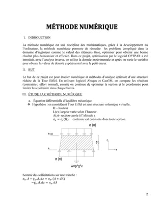 2
I. INDROUCTION
La méthode numérique est une discipline des mathématiques, grâce à la développement du
l’ordinateur, la méthode numérique permette de résoudre les problème compliqué dans la
domaine d’ingénieur comme le calcul des éléments finie, optimiser pour obtenir une bonne
résultat plus économiser et efficace. Dans ce projet, optimisation par le logiciel OPTPAR a été
introduit, avec l’analyse inverse, on utilise la donnée expérimentale et après on varie le variable
pour obtenir la valeur de donnée expérimental avec le petit erreur.
II. BUT
Le but de ce projet est pour étudier numérique et méthodes d’analyse optimale d’une structure
réduite de la Tour Eiffel. En utilisant logiciel Abaqus et Cast3M, on compare les résultats
(contrainte ; effort normal), ensuite on continue de optimiser la section et le coordonnée pour
limiter les contrainte dans chaque barres.
III. ÉTUDE PAR MÉTHODE NUMÉRIQUE
a. Équation différentielle d’équilibre mécanique
 Hypothèse : en considérant Tour Eiffel est une structure volumique virtuelle,
H – hauteur
L(z)- largeur varie selon l’hauteur
A(z)- section carrée à l’altitude z
𝜎 𝑛 = 𝜎𝑧(𝐻) contraine est constante dans toute section.
Somme des sollicitations sur une tranche :
𝜎 𝑛. 𝐴 − 𝛾𝑎. 𝐴. 𝑑𝑧 = 𝜎 𝑛. (𝐴 + 𝑑𝐴)
−𝛾𝑎. 𝐴. 𝑑𝑧 = 𝜎 𝑛. 𝑑𝐴
 