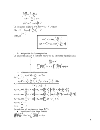 3
∫
𝑑𝐴
𝐴
= ∫ −
𝛾𝑎
𝜎 𝑛
𝑑𝑧
𝑙𝑛A = −
𝛾𝑎
𝜎 𝑛
. 𝑧 + 𝐶
𝐴(𝑧) = 𝐶. exp⁡(−
𝛾𝑎
𝜎 𝑛
. 𝑧)
On sait que au niveau de z=0, A(z=0)=L2
et L=120 m
𝐴(𝑧 = 0) = 𝐶. exp (−
𝛾𝑎
𝜎 𝑛
. 0) = 𝐿2
𝐶 = 𝐿2
Enfin, on a
𝐴(𝑧) = 𝐿2
. 𝑒𝑥𝑝 (−
𝛾𝑎
𝜎 𝑛
. 𝑧)
𝐿(𝑧) = √A = ±𝐿. 𝑒𝑥𝑝 (−
𝛾𝑎
2𝜎 𝑛
. 𝑧)
b. Analyse des fonction et optimiser
La condition nécessaire et suffisante pour avoir une structure d’égale résistance :
𝑑𝜎𝑧
𝑑𝑧
= 0
∭ (
𝑑𝜎𝑧
𝑑𝑧
)
2
𝑑𝑉𝑜𝑙 = ∫ (
𝑑𝜎𝑧
𝑑𝑧
)
2
𝐴(𝑧)𝑑𝑧
𝐻
0
 Déterminer contrainte est constante
𝜎𝑧 =
𝑃(𝑧)
𝐴(𝑧)
=
𝜎 𝑛. 𝐴(𝐻) + ∫ 𝛾𝑎. 𝐴(𝑧)𝑑𝑧
𝐻
𝑧
𝐴(𝑧)
𝜎𝑧 =
𝜎 𝑛. 𝐿2
. 𝑒𝑥𝑝 (−
𝛾𝑎
𝜎 𝑛
. 𝐻) + ∫ 𝛾𝑎. 𝐿2
. 𝑒𝑥𝑝 (−
𝛾𝑎
𝜎 𝑛
. 𝑧) 𝑑𝑧
𝐻
𝑧
𝐿2. 𝑒𝑥𝑝 (−
𝛾𝑎
𝜎 𝑛
. 𝑧)
𝜎𝑧 = 𝜎 𝑛. 𝑒𝑥𝑝 [
𝛾𝑎
𝜎 𝑛
(𝑧 − 𝐻)] + 𝛾𝑎. 𝑒𝑥𝑝 (
𝛾𝑎
𝜎 𝑛
. 𝑧) . [−
𝜎 𝑛
𝛾𝑎
. exp⁡(−
𝛾𝑎
𝜎 𝑛
. 𝑧)]
𝐻
𝑧
𝜎𝑧 = 𝜎 𝑛. 𝑒𝑥𝑝 [
𝛾𝑎
𝜎 𝑛
(𝑧 − 𝐻)] − 𝜎 𝑛. 𝑒𝑥𝑝 (
𝛾𝑎
𝜎 𝑛
. 𝑧) . [exp (−
𝛾𝑎
𝜎 𝑛
Z) − 𝑒𝑥𝑝 (−
𝛾𝑎
𝜎 𝑛
𝑍)]
𝜎𝑧 = 𝜎 𝑛. 𝑒𝑥𝑝 [
𝛾𝑎
𝜎 𝑛
(𝑧 − 𝐻)] − 𝜎 𝑛. 𝑒𝑥𝑝 [
𝛾𝑎
𝜎 𝑛
. (𝑧 − 𝐻)] + 𝜎 𝑛
𝜎𝑧 = 𝜎 𝑛 = 𝑐𝑡𝑒
𝑑𝑜𝑛𝑐⁡⁡⁡⁡⁡
𝑑𝜎𝑧
𝑑𝑧
= 0
La contrainte n’a pas changer à cause de ‘z’.
 Le minimum global d’une fonction
∭ (
𝑑𝜎𝑧
𝑑𝑧
)
2
𝑑𝑉𝑜𝑙 = ∫ (
𝑑𝜎𝑧
𝑑𝑧
)
2
𝐴(𝑧)𝑑𝑧
𝐻
0
 