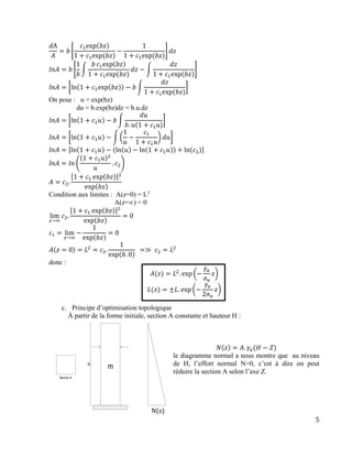 5
𝑑A
𝐴
= 𝑏 [
𝑐1exp(𝑏𝑧)
1 + 𝑐1exp⁡( 𝑏𝑧)
−
1
1 + 𝑐1exp⁡( 𝑏𝑧)
] 𝑑𝑧
𝑙𝑛𝐴 = 𝑏 [
1
𝑏
∫
𝑏 𝑐1exp(𝑏𝑧)
1 + 𝑐1exp⁡( 𝑏𝑧)
𝑑𝑧 − ∫
𝑑𝑧
1 + 𝑐1exp⁡( 𝑏𝑧)
]
𝑙𝑛𝐴 = [ln(1 + 𝑐1exp(𝑏𝑧)) − 𝑏 ∫
𝑑𝑧
1 + 𝑐1exp⁡( 𝑏𝑧)
]
On pose : u = exp(bz)
du = b.exp(bz)dz = b.u.dz
𝑙𝑛𝐴 = [ln(1 + 𝑐1 𝑢) − 𝑏 ∫
𝑑𝑢
𝑏. 𝑢(1 + 𝑐1u)
]
𝑙𝑛𝐴 = [ln(1 + 𝑐1 𝑢) − ∫ (
1
𝑢
−
𝑐1
1 + 𝑐1 𝑢
) 𝑑𝑢]
𝑙𝑛𝐴 = [ln(1 + 𝑐1 𝑢) − (ln(𝑢) − ln(1 + 𝑐1 𝑢)) + ln⁡( 𝑐2)]
𝑙𝑛𝐴 = 𝑙𝑛 (
(1 + 𝑐1 𝑢)2
𝑢
. 𝑐2)
𝐴 = 𝑐2.
[1 + 𝑐1 exp(𝑏𝑧)]2
exp(𝑏𝑧)
Condition aux limites : A(z=0) = L2
A(z=∞) = 0
lim
𝑧→∞
𝑐2.
[1 + 𝑐1 exp(𝑏𝑧)]2
exp(𝑏𝑧)
= 0
𝑐1 = lim
𝑧→∞
−
1
exp(𝑏𝑧)
= 0
𝐴(𝑧 = 0) = 𝐿2
= 𝑐2.
1
exp(𝑏. 0)
⁡⁡=≫⁡ 𝑐2 = 𝐿2
⁡
donc :
𝐴(𝑧) = 𝐿2
. exp⁡(−
𝛾𝑎
𝜎 𝑛
𝑧)
𝐿(𝑧) = ±𝐿. exp⁡(−
𝛾𝑎
2𝜎 𝑛
𝑧)
c. Principe d’optimisation topologique
À partir de la forme initiale, section A constante et hauteur H :
𝑁(𝑧) = 𝐴. 𝛾𝑎(𝐻 − 𝑍)
le diagramme normal a nous montre que au niveau
de H, l’effort normal N=0, c’est à dire on peut
réduire la section A selon l’axe Z.
N(z)
 