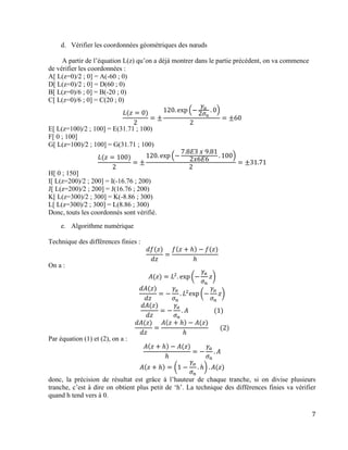 7
d. Vérifier les coordonnées géométriques des nœuds
A partir de l’équation L(z) qu’on a déjà montrer dans le partie précédent, on va commence
de vérifier les coordonnées :
A[ L(z=0)/2 ; 0] = A(-60 ; 0)
D[ L(z=0)/2 ; 0] = D(60 ; 0)
B[ L(z=0)/6 ; 0] = B(-20 ; 0)
C[ L(z=0)/6 ; 0] = C(20 ; 0)
𝐿(𝑧 = 0)
2
= ±
120. exp⁡(−
𝛾𝑎
2𝜎 𝑛
. 0)
2
= ±60
E[ L(z=100)/2 ; 100] = E(31.71 ; 100)
F[ 0 ; 100]
G[ L(z=100)/2 ; 100] = G(31.71 ; 100)
𝐿(𝑧 = 100)
2
= ±
120. exp⁡(−
7.8𝐸3⁡𝑥⁡9.81
2𝑥6𝐸6
. 100)
2
= ±31.71
H[ 0 ; 150]
I[ L(z=200)/2 ; 200] = I(-16.76 ; 200)
J[ L(z=200)/2 ; 200] = J(16.76 ; 200)
K[ L(z=300)/2 ; 300] = K(-8.86 ; 300)
L[ L(z=300)/2 ; 300] = L(8.86 ; 300)
Donc, touts les coordonnés sont vérifié.
e. Algorithme numérique
Technique des différences finies :
𝑑𝑓(𝑧)
𝑑𝑧
=
𝑓(𝑧 + ℎ) − 𝑓(𝑧)
ℎ
On a :
𝐴(𝑧) = 𝐿2
. exp⁡(−
𝛾𝑎
𝜎 𝑛
𝑧)
𝑑𝐴(𝑧)
𝑑𝑧
= −
𝛾𝑎
𝜎 𝑛
. 𝐿2
exp⁡(−
𝛾𝑎
𝜎 𝑛
𝑧)
𝑑𝐴(𝑧)
𝑑𝑧
= −
𝛾𝑎
𝜎 𝑛
. 𝐴⁡⁡⁡⁡⁡⁡⁡⁡⁡⁡⁡⁡⁡⁡⁡⁡⁡(1)
𝑑𝐴(𝑧)
𝑑𝑧
=
𝐴(𝑧 + ℎ) − 𝐴(𝑧)
ℎ
⁡⁡⁡⁡⁡⁡⁡(2)
Par équation (1) et (2), on a :
𝐴(𝑧 + ℎ) − 𝐴(𝑧)
ℎ
= −
𝛾𝑎
𝜎 𝑛
. 𝐴
𝐴(𝑧 + ℎ) = (1 −
𝛾𝑎
𝜎 𝑛
. ℎ) . 𝐴(𝑧)
donc, la précision de résultat est grâce à l’hauteur de chaque tranche, si on divise plusieurs
tranche, c’est à dire on obtient plus petit de ‘h’. La technique des différences finies va vérifier
quand h tend vers à 0.
 
