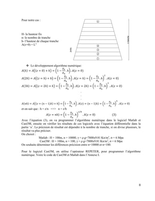 8
Pour notre cas :
H- la hauteur fix
n- le nombre de tranche
h- l’hauteur de chaque tranche
A(z=0) = L2
 Le développement algorithme numérique:
𝐴(ℎ) = 𝐴((𝑧 = 0) + ℎ) = (1 −
𝛾𝑎
𝜎 𝑛
. ℎ) . 𝐴(𝑧 = 0)
𝐴(2ℎ) = 𝐴((𝑧 = ℎ) + ℎ) = (1 −
𝛾𝑎
𝜎 𝑛
. ℎ) . 𝐴(𝑧 = ℎ) = (1 −
𝛾𝑎
𝜎 𝑛
. ℎ)
2
. 𝐴(𝑧 = 0)
𝐴(3ℎ) = 𝐴((𝑧 = 2ℎ) + ℎ) = (1 −
𝛾𝑎
𝜎 𝑛
. ℎ) . 𝐴(𝑧 = 2ℎ) = (1 −
𝛾𝑎
𝜎 𝑛
. ℎ)
3
. 𝐴(𝑧 = 0)
.
.
.
𝐴(𝑛ℎ) = 𝐴((𝑧 = (𝑛 − 1)ℎ) + ℎ) = (1 −
𝛾𝑎
𝜎 𝑛
. ℎ) . 𝐴(𝑧) = (𝑛 − 1)ℎ) = (1 −
𝛾𝑎
𝜎 𝑛
. ℎ)
𝑛
. 𝐴(𝑧 = 0)
et on sait que : h = z/n =>> n = z/h
𝐴(𝑧 = 𝑛ℎ) = (1 −
𝛾𝑎
𝜎 𝑛
. ℎ)
𝑧/ℎ
. 𝐴(𝑧 = 0)⁡⁡⁡⁡⁡⁡⁡⁡⁡⁡⁡⁡⁡⁡⁡⁡⁡⁡⁡⁡⁡⁡⁡⁡⁡(3)
Avec l’équation (3), on va programmer l’algorithme numérique dans le logiciel Matlab et
Cast3M, ensuite on vérifier les résultats de ces logiciels avec l’équation différentielle dans la
partie ‘a’. La précision de résultat est dépendre à la nombre de tranche, si on divise plusieurs, le
résultat va plus préciser.
On choisit :
Matlab : H = 100m, n = 10000, γ = ρ.g=7800x9.81 Kn/m3
, σ = 6 Mpa
Cast3M : H = 100m, n = 100, γ = ρ.g=7800x9.81 Kn/m3
, σ = 6 Mpa
On souhaite déterminer les différences précision entre n=10000 et n=100.
Pour le logiciel Cast3M, on utilise l’opérateur REPETER, pour programmer l’algorithme
numérique. Voire le code de Cast3M et Matlab dans l’Annexe I.
 