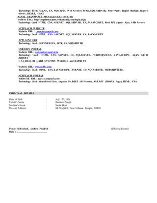 Technology Used: Asp.Net, C#, Web API’s, Web Services SSRS, SQL SERVER, Store Procs, Report Builder, Report
Server, HTML5, CSS3
NEPAL TRANSPORT MANAGEMENT SYSTEM
Website URL: http://nepaltransport.webphonix.com/login.aspx
Technology Used: HTML, CSS, ASP.NET, SQL SERVER, C#, JAVASCRIPT, Rest API, Jquery Ajax, SMS Service
NETPEACH WEBSITE
Website URL www.netpeaach.com
Technology Used: HTML, CSS, ASP.NET, SQL SERVER, C#, JAVASCRIPT
APPLAUNCHER
Technology Used: DEVEXPRESS, WPF, C#, SQLSERVER
UNICORN PORTAL
Website URL: www.unicornportal.in
Technology Used: HTML, CSS, ASP.NET, C#, SQLSERVER, WEBSERVICES, JAVASCRIPT, AJAX WITH
JQUERY
U S 4 HEALTH CARE SYSTEMS WEBSITE and RAPID PA
Website URL: www.us4hs.com
Technology Used: HTML, CSS, JAVASCRIPT, ASP.NET, C#, SQLSERVER, WEBSERVICES.
NETPEACH PORTAL
WEBSITE URL: access.netpeach.com
Technology Used: SharePoint Lists, Angular JS, REST API Servies, ASP.NET (PROXY Page), HTML, CSS,
PERSONAL DETAILS
Date of Birth : July 12th, 1991
Father’s Name : Ramanuj Singh
Mother’s Name : Sarita Devi
Present Address : SR NAGAR, Near Yellama Temple, 500038
Place- Hyderabad, Andhra Pradesh (Dheeraj Kumar)
Date : -………………………………
 