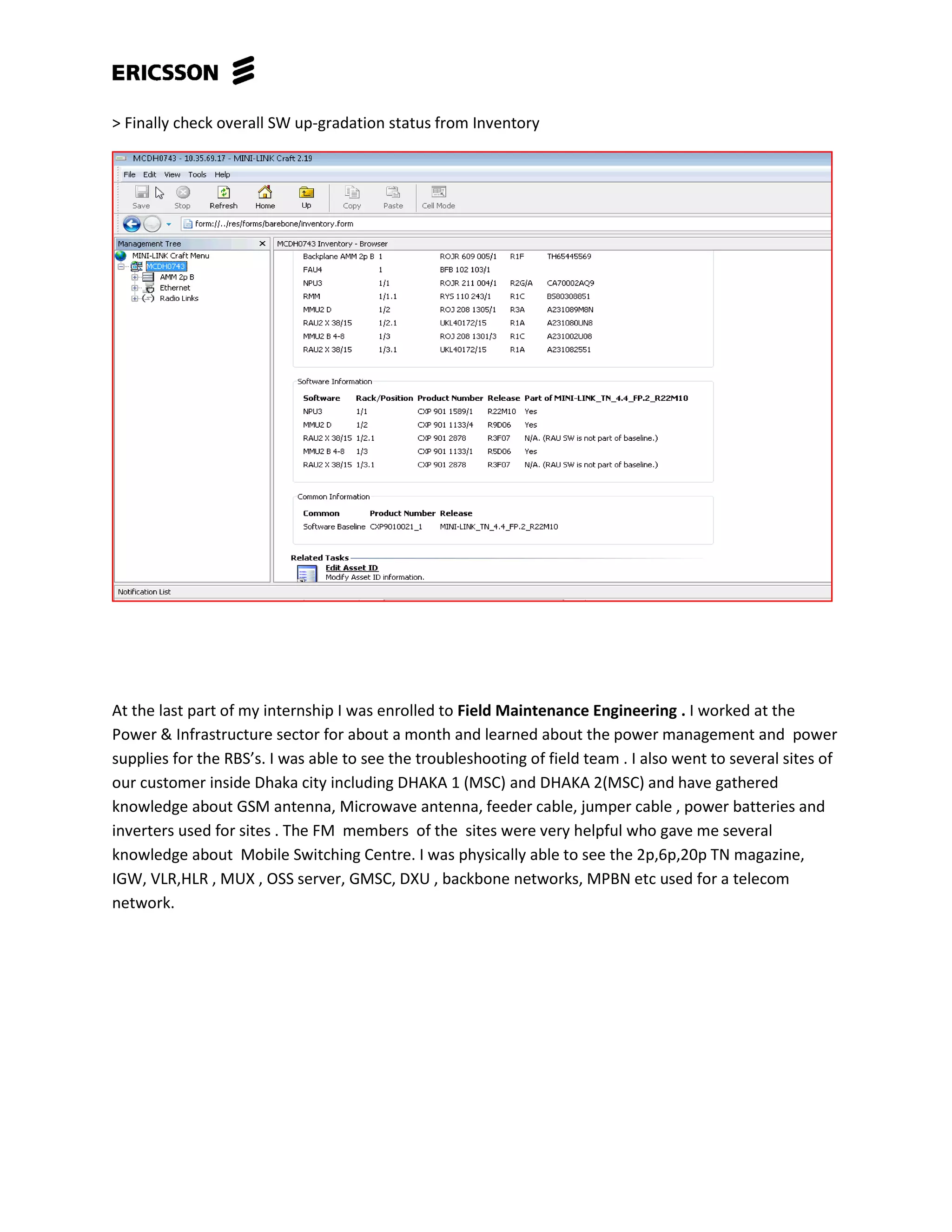 > Finally check overall SW up-gradation status from Inventory
At the last part of my internship I was enrolled to Field Maintenance Engineering . I worked at the
Power & Infrastructure sector for about a month and learned about the power management and power
supplies for the RBS’s. I was able to see the troubleshooting of field team . I also went to several sites of
our customer inside Dhaka city including DHAKA 1 (MSC) and DHAKA 2(MSC) and have gathered
knowledge about GSM antenna, Microwave antenna, feeder cable, jumper cable , power batteries and
inverters used for sites . The FM members of the sites were very helpful who gave me several
knowledge about Mobile Switching Centre. I was physically able to see the 2p,6p,20p TN magazine,
IGW, VLR,HLR , MUX , OSS server, GMSC, DXU , backbone networks, MPBN etc used for a telecom
network.
 