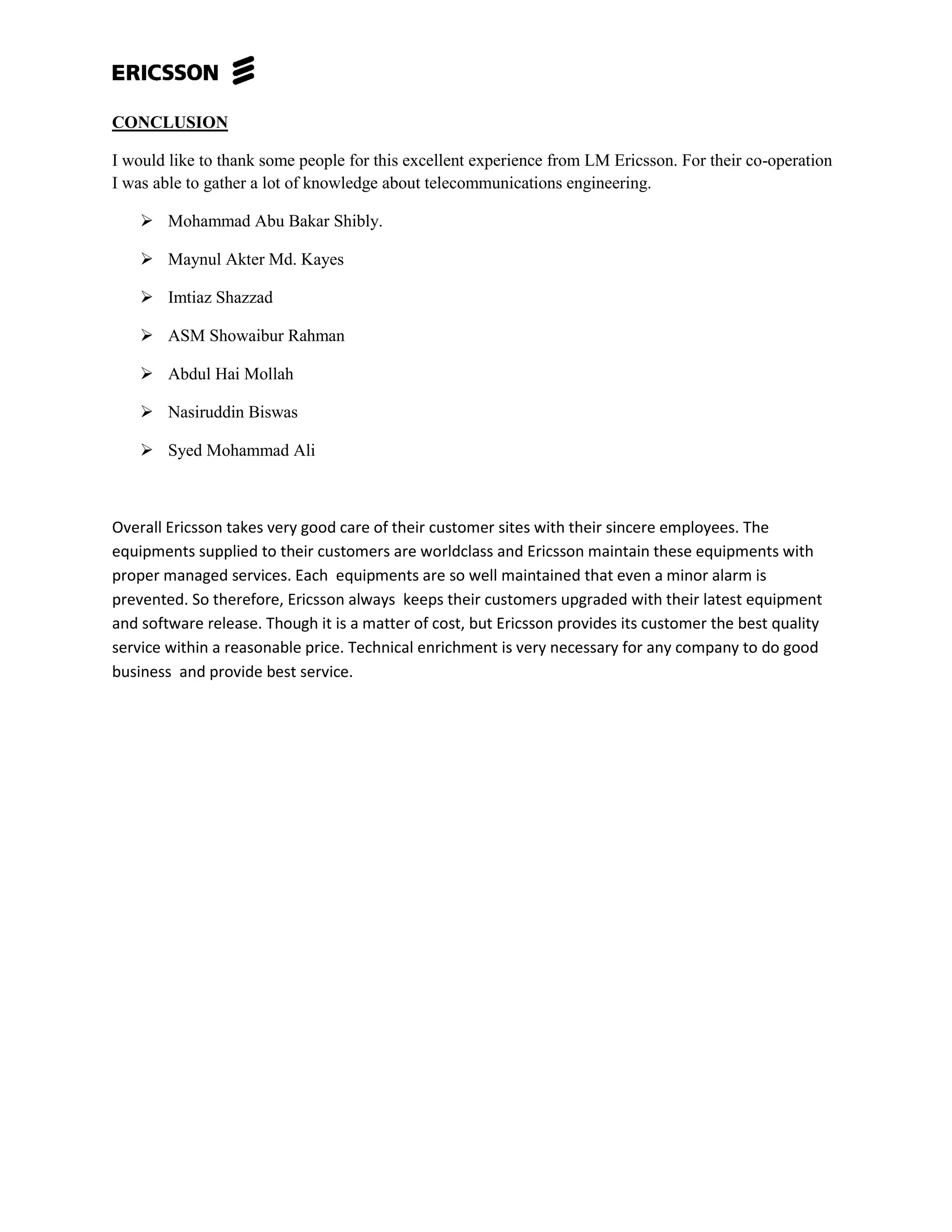 CONCLUSION
I would like to thank some people for this excellent experience from LM Ericsson. For their co-operation
I was able to gather a lot of knowledge about telecommunications engineering.
 Mohammad Abu Bakar Shibly.
 Maynul Akter Md. Kayes
 Imtiaz Shazzad
 ASM Showaibur Rahman
 Abdul Hai Mollah
 Nasiruddin Biswas
 Syed Mohammad Ali
Overall Ericsson takes very good care of their customer sites with their sincere employees. The
equipments supplied to their customers are worldclass and Ericsson maintain these equipments with
proper managed services. Each equipments are so well maintained that even a minor alarm is
prevented. So therefore, Ericsson always keeps their customers upgraded with their latest equipment
and software release. Though it is a matter of cost, but Ericsson provides its customer the best quality
service within a reasonable price. Technical enrichment is very necessary for any company to do good
business and provide best service.
 