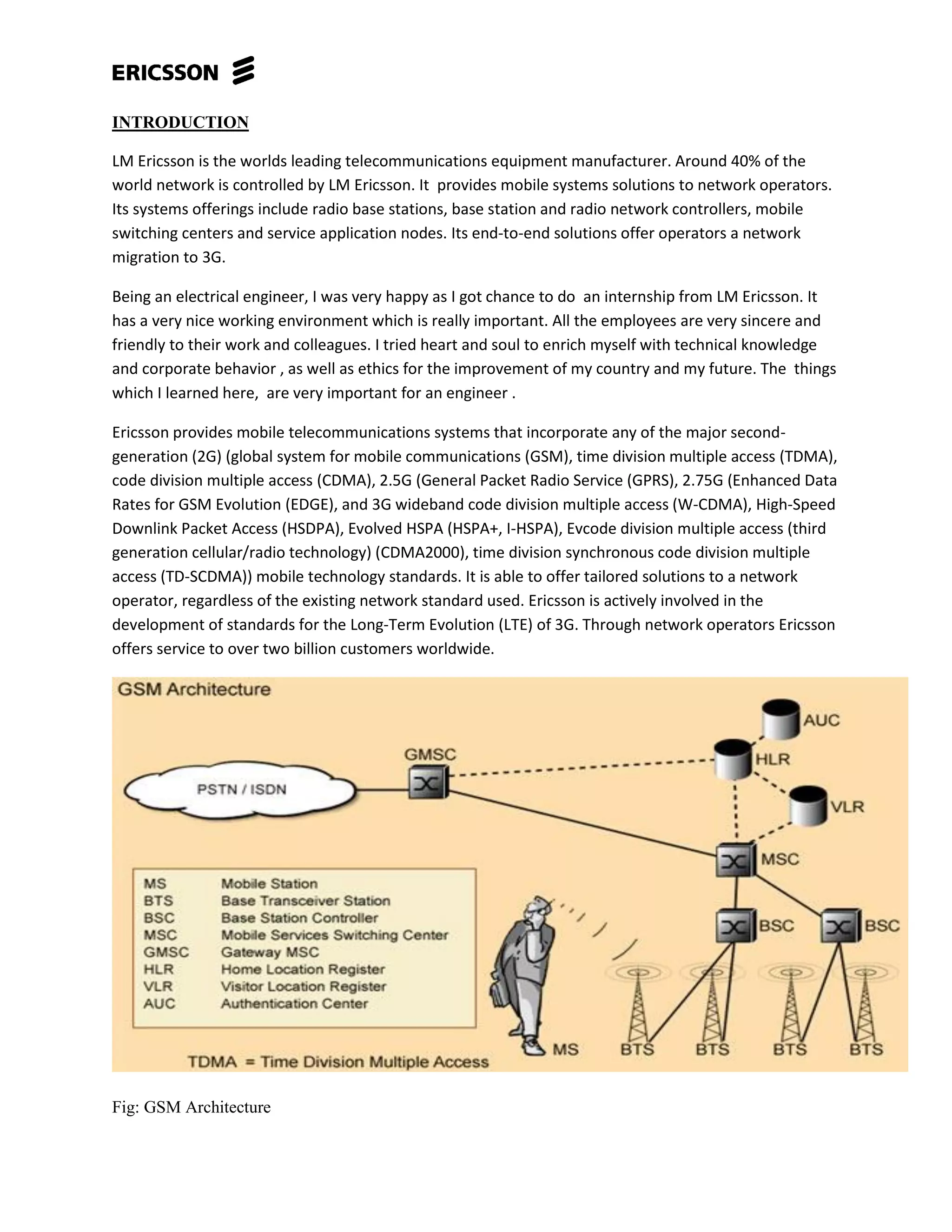 INTRODUCTION
LM Ericsson is the worlds leading telecommunications equipment manufacturer. Around 40% of the
world network is controlled by LM Ericsson. It provides mobile systems solutions to network operators.
Its systems offerings include radio base stations, base station and radio network controllers, mobile
switching centers and service application nodes. Its end-to-end solutions offer operators a network
migration to 3G.
Being an electrical engineer, I was very happy as I got chance to do an internship from LM Ericsson. It
has a very nice working environment which is really important. All the employees are very sincere and
friendly to their work and colleagues. I tried heart and soul to enrich myself with technical knowledge
and corporate behavior , as well as ethics for the improvement of my country and my future. The things
which I learned here, are very important for an engineer .
Ericsson provides mobile telecommunications systems that incorporate any of the major second-
generation (2G) (global system for mobile communications (GSM), time division multiple access (TDMA),
code division multiple access (CDMA), 2.5G (General Packet Radio Service (GPRS), 2.75G (Enhanced Data
Rates for GSM Evolution (EDGE), and 3G wideband code division multiple access (W-CDMA), High-Speed
Downlink Packet Access (HSDPA), Evolved HSPA (HSPA+, I-HSPA), Evcode division multiple access (third
generation cellular/radio technology) (CDMA2000), time division synchronous code division multiple
access (TD-SCDMA)) mobile technology standards. It is able to offer tailored solutions to a network
operator, regardless of the existing network standard used. Ericsson is actively involved in the
development of standards for the Long-Term Evolution (LTE) of 3G. Through network operators Ericsson
offers service to over two billion customers worldwide.
Fig: GSM Architecture
 