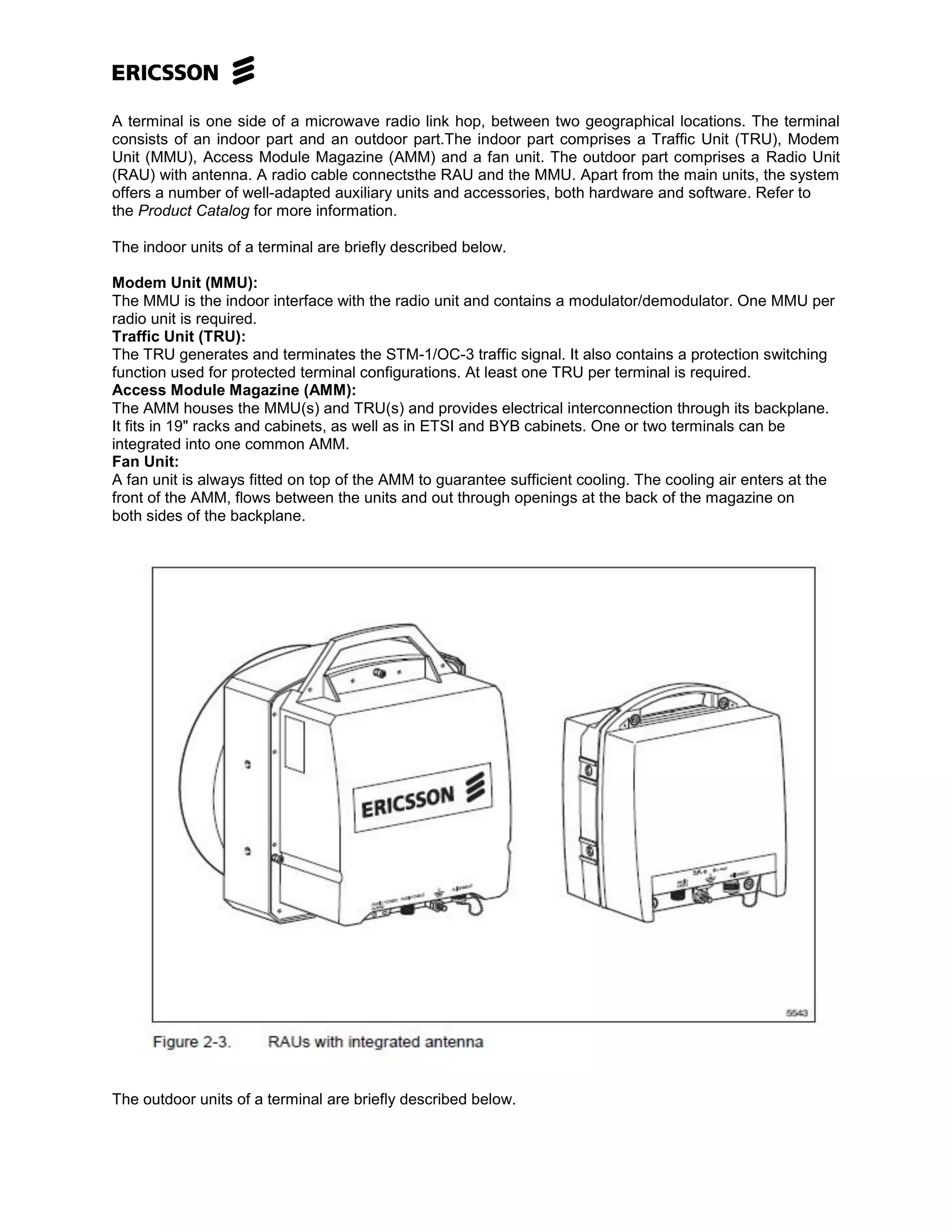 A terminal is one side of a microwave radio link hop, between two geographical locations. The terminal
consists of an indoor part and an outdoor part.The indoor part comprises a Traffic Unit (TRU), Modem
Unit (MMU), Access Module Magazine (AMM) and a fan unit. The outdoor part comprises a Radio Unit
(RAU) with antenna. A radio cable connectsthe RAU and the MMU. Apart from the main units, the system
offers a number of well-adapted auxiliary units and accessories, both hardware and software. Refer to
the Product Catalog for more information.
The indoor units of a terminal are briefly described below.
Modem Unit (MMU):
The MMU is the indoor interface with the radio unit and contains a modulator/demodulator. One MMU per
radio unit is required.
Traffic Unit (TRU):
The TRU generates and terminates the STM-1/OC-3 traffic signal. It also contains a protection switching
function used for protected terminal configurations. At least one TRU per terminal is required.
Access Module Magazine (AMM):
The AMM houses the MMU(s) and TRU(s) and provides electrical interconnection through its backplane.
It fits in 19" racks and cabinets, as well as in ETSI and BYB cabinets. One or two terminals can be
integrated into one common AMM.
Fan Unit:
A fan unit is always fitted on top of the AMM to guarantee sufficient cooling. The cooling air enters at the
front of the AMM, flows between the units and out through openings at the back of the magazine on
both sides of the backplane.
The outdoor units of a terminal are briefly described below.
 