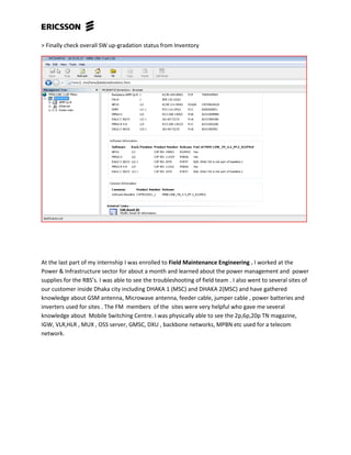 > Finally check overall SW up-gradation status from Inventory
At the last part of my internship I was enrolled to Field Maintenance Engineering . I worked at the
Power & Infrastructure sector for about a month and learned about the power management and power
supplies for the RBS’s. I was able to see the troubleshooting of field team . I also went to several sites of
our customer inside Dhaka city including DHAKA 1 (MSC) and DHAKA 2(MSC) and have gathered
knowledge about GSM antenna, Microwave antenna, feeder cable, jumper cable , power batteries and
inverters used for sites . The FM members of the sites were very helpful who gave me several
knowledge about Mobile Switching Centre. I was physically able to see the 2p,6p,20p TN magazine,
IGW, VLR,HLR , MUX , OSS server, GMSC, DXU , backbone networks, MPBN etc used for a telecom
network.
 