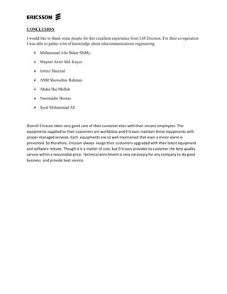 CONCLUSION
I would like to thank some people for this excellent experience from LM Ericsson. For their co-operation
I was able to gather a lot of knowledge about telecommunications engineering.
 Mohammad Abu Bakar Shibly.
 Maynul Akter Md. Kayes
 Imtiaz Shazzad
 ASM Showaibur Rahman
 Abdul Hai Mollah
 Nasiruddin Biswas
 Syed Mohammad Ali
Overall Ericsson takes very good care of their customer sites with their sincere employees. The
equipments supplied to their customers are worldclass and Ericsson maintain these equipments with
proper managed services. Each equipments are so well maintained that even a minor alarm is
prevented. So therefore, Ericsson always keeps their customers upgraded with their latest equipment
and software release. Though it is a matter of cost, but Ericsson provides its customer the best quality
service within a reasonable price. Technical enrichment is very necessary for any company to do good
business and provide best service.
 