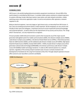 INTRODUCTION
LM Ericsson is the worlds leading telecommunications equipment manufacturer. Around 40% of the
world network is controlled by LM Ericsson. It provides mobile systems solutions to network operators.
Its systems offerings include radio base stations, base station and radio network controllers, mobile
switching centers and service application nodes. Its end-to-end solutions offer operators a network
migration to 3G.
Being an electrical engineer, I was very happy as I got chance to do an internship from LM Ericsson. It
has a very nice working environment which is really important. All the employees are very sincere and
friendly to their work and colleagues. I tried heart and soul to enrich myself with technical knowledge
and corporate behavior , as well as ethics for the improvement of my country and my future. The things
which I learned here, are very important for an engineer .
Ericsson provides mobile telecommunications systems that incorporate any of the major second-
generation (2G) (global system for mobile communications (GSM), time division multiple access (TDMA),
code division multiple access (CDMA), 2.5G (General Packet Radio Service (GPRS), 2.75G (Enhanced Data
Rates for GSM Evolution (EDGE), and 3G wideband code division multiple access (W-CDMA), High-Speed
Downlink Packet Access (HSDPA), Evolved HSPA (HSPA+, I-HSPA), Evcode division multiple access (third
generation cellular/radio technology) (CDMA2000), time division synchronous code division multiple
access (TD-SCDMA)) mobile technology standards. It is able to offer tailored solutions to a network
operator, regardless of the existing network standard used. Ericsson is actively involved in the
development of standards for the Long-Term Evolution (LTE) of 3G. Through network operators Ericsson
offers service to over two billion customers worldwide.
Fig: GSM Architecture
 