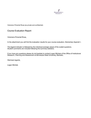 Victoriano Pimentel Rivas (as private and confidential)
Course Evaluation Report
Victoriano Pimentel Rivas,
In the attachment you will find the evaluation results for your course evaluation, Elementary Spanish I.
The legend indicator is followed by the individual average values of the scaled questions.
Student comments are included following the summary statistics.
If you have any questions please do not hesitate to contact Logan Michels of the Office of Institutional
Research, Planning and Assessment at Minnesota State University, Mankato.
Warmest regards,
Logan Michels
 