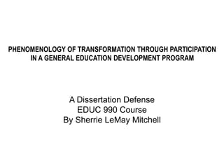 PHENOMENOLOGY OF TRANSFORMATION THROUGH PARTICIPATION
IN A GENERAL EDUCATION DEVELOPMENT PROGRAM
A Dissertation Defense
EDUC 990 Course
By Sherrie LeMay Mitchell
 