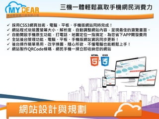 網站設計與規劃
 採用CSS3網頁技術，電腦、平板、手機版網站同時完成！
 網站程式依裝置螢幕大小、解析度，自動調整網站內容，呈現最佳的瀏覽畫面。
 自動開啟手機原生功能，打電話、地圖定位一指搞定，為您省下APP開發費用
 全站後台管理功能，電腦、平板、手機版網站資訊同步更新！
 後台操作簡單易用，改字換圖，隨心所欲，不懂電腦也能輕鬆上手！
 網站製作QRCode條碼，網民手機一掃立即收納您的網站
三機一體輕鬆贏取手機網民消費力
 
