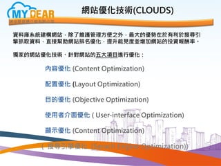 網站優化技術(CLOUDS)
資料庫系統建構網站，除了維護管理方便之外，最大的優勢在於有利於搜尋引
擎抓取資料，直接幫助網站排名優化，提升能見度並增加網站的投資報酬率。
獨家的網站優化技術、針對網站的五大項目進行優化：
內容優化 (Content Optimization)
配置優化 (Layout Optimization)
目的優化 (Objective Optimization)
使用者介面優化 ( User-interface Optimization)
顯示優化 (Content Optimization)
( 搜尋引擎優化 (Serach Engine Optimization))
 