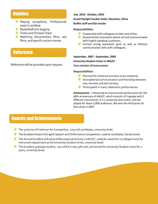 Playing saxophone, Professional,
Level-5 certified
Basketball and Jogging
Chess and Chinese Chess
Watching documentary films, war
films, and specific action movies
Reference will be provided upon request.
July, 2010 - October, 2010
Grand Skylight Garden Hotel, Shenzhen, China
Buffet staff and Bar tender
Responsibilities:
Cooperated with colleagues to take care of bar;
Answered the reservation phone call and communicated
with English speaking customers;
Formed strong teamwork spirit as well as efficient
communication skills with colleagues.
September, 2007 - September, 2009
University Student Union in HNUST
Vice minister of Instruments
Responsibilities:
Planned the rehearsal activities every weekend;
Strengthened communication and friendship between
new member and old member;
Participated in many celebration performances.
Achievement: I rehearsed an instrumental performance for the
60th anniversary of HNUST, which consists of 5 people with 5
different instruments. It is a university level event, and we
played for about 2,000 audiences. We won the third prize for
that show in 2007.
The 3rd prize of Freshman Art Competition, 2007 (18 candidates, university level)
The Excellent Award of English Speech and Performance Competition, 2008 (6 candidates, faculty level)
The Annual Excellent Individual of Recreational Activity in HNUST, 2008 (An award for my diligent work for
instrument department at the University Student Union, university level)
The Excellent graduate student, 2011 (GPA in top 25% rank, and served for University Student Union for 2
years, university level)
Reference
Hobbies
Awards and Achievements
 