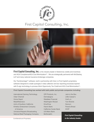 First Capitol Consulting, Inc. is the industry leader in federal tax credits and incentives
and ACA Compliance/ACA Cost Minimizationsm
. We are strategically partnered with McGladrey,
LLP and many national insurance brokerage companies.
Our TaxAdvantagesm
software, built in partnership with Intuit, is First Capitol’s proprietary
software designed to create synergies in data collection and tax reporting processes layered
with E-sign technology to process Work Opportunity Tax Credit and ACA Cost Minimizationsm
.
First Capitol Consulting has worked with both public and private companies including:
First Capitol Consulting, Inc.
First Capitol Consulting
is the industry leader.
International Gaming Technology
Clear Channel
Home Depot
MeadWestvaco
AAA of Southern California
Kintetsu Enterprises Company
of America
Univision/Hispanic Broadcasting
National Beef Packaging Company
OPI Products, Inc.
Dermalogica
Westlake Financial
Washington Mutual
DriveTime
Hanmi Bank
California Center Bank
US Metro Bank
McDonald’s
Jack in the Box
Little Caesar’s
Carl’s Jr.
Yum Brands
Denny’s
Panera Bread
IHOP
Confidential and Proprietary
 