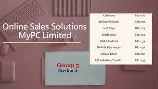 Online Sales Solutions
MyPC Limited
A Shriram BJ21002
Abhinav Mohanty BJ21005
Delfi Tayal BJ21019
Gairik Saha BJ21022
Nikhil Vashisht BJ21034
Shobhit Vijayvergiya BJ21051
Suyash Khare BJ21056
Utkarsh Mani Tripathi BJ21059
Group 5
Section A
 