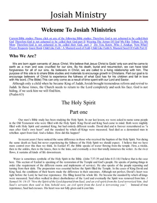 Josiah Ministry 
Welcome To Josiah Ministries 
Current Bible studies: Please click on any of the following Bible studies: Therefore God is not ashamed to be called their 
God Therefore God is not ashamed to be called their God part II Wearing The Armor Of God My Files Tribute To My 
Mom Therefore God is not ashamed to be called their God. part 3 Do You Know Who I Am&gt; Now What? 
Prayer Requests Guest Book Child Like Fath / A Mustard seed of Faith Child Like Faith/A Mustard Seed Of Faith Part II 
Who We Are? 
We are born again servants of Jesus Christ. We believe that Jesus Christ is Gods' only son and he came to 
earth as a man and was crucified for our sins. By his death, burial and resurrection, we can have total 
forgiveness for all of our sins. As believers in Christ, we are called to a living relationship with him. The 
purpose of this site is to share Bible studies and materials to encourage growth in Christians. Part our goal is to 
encourage believers of Christ to experience the fullness of what God has for his children and fall in love 
with His word. (The Bible) This can only come as a result of time spent with our Lord and Savior. 
Although only a child when he became King of Judah, Josiah brought tremendous reform and revival to 
Judah. In these times, the Church needs to return to the Lord completely and seek his face. God is not 
hiding, if we seek him we will find him. 
(Psalm 63) 
The Holy Spirit 
Part one 
Our men’s Bible study has been studying the Holy Spirit. In our last lesson, we were asked to name some people 
in the Old Testament who were filled with the Holy Spirit. King David and King Saul came to mind. Both were mightily 
filled with Holy Spirit and anointed King, but had entirely different results. David died and is forever remembered as “a 
man after God’s own heart” and the standard by which all Kings were measured. Saul died as a demonized man in 
rebellion apart from God. And a failure. How did this happen? 
In recent years I have noticed the same difference in those who received the baptism of the Holy Spirit. Not dieing 
the same death as Saul, but never experiencing the fullness of the Holy Spirit we should expect. I believe that we have 
more control over this than we think. In Ezekiel 47, the Bible speaks of water flowing from the temple. First, a trickle, 
then to the ankles, then to the knees, then to the loins, and eventually a river that totally immerses the writer. As the river 
flows, it sustains all kinds of life downstream. 
Water is sometimes symbolic of the Holy Spirit in the Bible. (John 7:37-39 and John 4:13-14) I believe that is the case 
here. This section of Ezekiel is speaking of the restoration of the Temple and God’s people. He speaks of putting things in 
order (the requirement of the different rooms and implements of service). He also speaks of the people repenting and 
turning from their idols. The preparation was essential before the Spirit filled the Temple. In the cases of King David and 
King Saul, the conditions of their hearts made the difference in their outcomes. Although not perfect, David’s heart was 
right before the Lord, he had true repentance. His filling lasted his whole life. He became the standard by which all kings 
were measured. Saul often walked in direct disobedience of the Lord and eventually the Spirit was removed from him. 1 
Samuel 16: 14-15 “Now the Spirit of the Lord departed from Saul, and an evil spirit from the Lord terrorized him. And 
Saul’s servants then said to him, behold now, an evil spirit from the Lord is terr orizing you”. Instead of true 
repentance, Saul had excuses. His heart was not fully given and it cost him. 
 