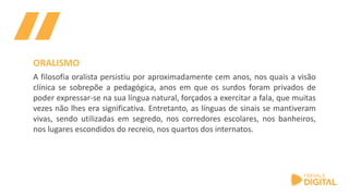 A filosofia oralista persistiu por aproximadamente cem anos, nos quais a visão
clínica se sobrepõe a pedagógica, anos em que os surdos foram privados de
poder expressar-se na sua língua natural, forçados a exercitar a fala, que muitas
vezes não lhes era significativa. Entretanto, as línguas de sinais se mantiveram
vivas, sendo utilizadas em segredo, nos corredores escolares, nos banheiros,
nos lugares escondidos do recreio, nos quartos dos internatos.
ORALISMO
 