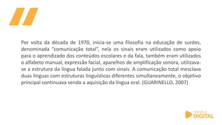 Por volta da década de 1970, inicia-se uma filosofia na educação de surdos,
denominada “comunicação total”, nela os sinais eram utilizados como apoio
para o aprendizado dos conteúdos escolares e da fala, também eram utilizados
o alfabeto manual, expressão facial, aparelhos de amplificação sonora, utilizava-
se a estrutura da língua falada junto com sinais. A comunicação total mesclava
duas línguas com estruturas linguísticas diferentes simultaneamente, o objetivo
principal continuava sendo a aquisição da língua oral. (GUARINELLO, 2007)
 