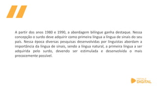 A partir dos anos 1980 e 1990, a abordagem bilíngue ganha destaque. Nessa
concepção o surdo deve adquirir como primeira língua a língua de sinais do seu
país. Nessa época diversas pesquisas desenvolvidas por linguistas abordam a
importância da língua de sinais, sendo a língua natural, a primeira língua a ser
adquirida pelo surdo, devendo ser estimulada e desenvolvida o mais
precocemente possível.
 