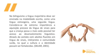 No bilinguismo a língua majoritária deve ser
ensinada na modalidade escrita, como uma
língua estrangeira, uma segunda língua.
Considera-se de extrema importância a
aquisição precoce da língua de sinais para
que a criança possa o mais cedo possível ter
acesso ao desenvolvimento linguístico.
Através do contato com adultos fluentes em
língua de sinais, intérpretes e comunidade
surda, na qual a cultura e a identidade
possam ser fortalecidas. (SKLIAR, 2001).
 