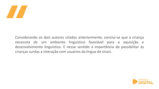 Considerando os dois autores citados anteriormente, conclui-se que a criança
necessita de um ambiente linguístico favorável para a aquisição e
desenvolvimento linguístico. E nesse sentido a importância de possibilitar às
crianças surdas a interação com usuários da língua de sinais.
 