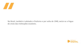 No Brasil, também é adotado o Oralismo e por volta de 1940, exclui-se a língua
de sinais das instituições escolares.
 
