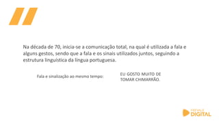 EU GOSTO MUITO DE
TOMAR CHIMARRÃO.
Fala e sinalização ao mesmo tempo:
Na década de 70, inicia-se a comunicação total, na qual é utilizada a fala e
alguns gestos, sendo que a fala e os sinais utilizados juntos, seguindo a
estrutura linguística da língua portuguesa.
 