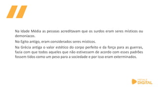 Na Idade Média as pessoas acreditavam que os surdos eram seres místicos ou
demoníacos.
No Egito antigo, eram considerados seres místicos.
Na Grécia antiga o valor estético do corpo perfeito e da força para as guerras,
fazia com que todos aqueles que não estivessem de acordo com esses padrões
fossem tidos como um peso para a sociedade e por isso eram exterminados.
 