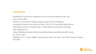GUARINELLO, Ana Cristina. O papel do outro na escrita de sujeitos surdos. São
Paulo: Plexus, 2007.
KRUCHE, Luciane Schutz. Língua portuguesa para surdos: estratégias e
adaptação de materiais acessíveis em libras. 2016. 111 f. Dissertação (Mestrado em
Diversidade Cultural e Inclusão Social) – Universidade Feevale, Novo Hamburgo,
2016. Disponível em:
<https://biblioteca.feevale.br/Dissertacao/DissertacaoLucianeSKruche.pdf>. Acesso
em: 10 nov. 2023.
PEREIRA, M. C. C. (org.) LIBRAS: Conhecimento Além dos Sinais. São Paulo: Pearson Prentice
Hall, 2011.
REFERÊNCIAS
 