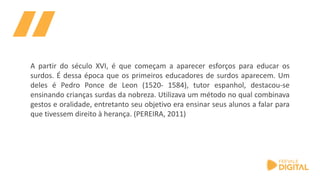 A partir do século XVI, é que começam a aparecer esforços para educar os
surdos. É dessa época que os primeiros educadores de surdos aparecem. Um
deles é Pedro Ponce de Leon (1520- 1584), tutor espanhol, destacou-se
ensinando crianças surdas da nobreza. Utilizava um método no qual combinava
gestos e oralidade, entretanto seu objetivo era ensinar seus alunos a falar para
que tivessem direito à herança. (PEREIRA, 2011)
 