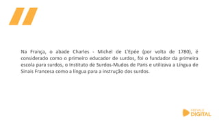 Na França, o abade Charles - Michel de L’Epée (por volta de 1780), é
considerado como o primeiro educador de surdos, foi o fundador da primeira
escola para surdos, o Instituto de Surdos-Mudos de Paris e utilizava a Língua de
Sinais Francesa como a língua para a instrução dos surdos.
 