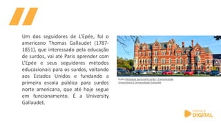 Fonte:Destaque para a arte surda | Comunicação
Universitária | Universidade Gallaudet
Um dos seguidores de L’Epée, foi o
americano Thomas Gallaudet (1787-
1851), que interessado pela educação
de surdos, vai até Paris aprender com
L’Epée e seus seguidores métodos
educacionais para os surdos, voltando
aos Estados Unidos e fundando a
primeira escola pública para surdos
norte americana, que até hoje segue
em funcionamento. É a University
Gallaudet.
 
