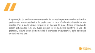 A aprovação do oralismo como método de instrução para os surdos retira dos
professores surdos o direito de poder exercer a profissão de educadores nas
escolas. Pois a partir desse congresso as línguas de sinais foram proibidas de
serem articuladas. Em seu lugar entram o treinamento auditivo, o uso de
próteses, leitura labial, audiometrias e exercícios articulatórios, para aquisição
de vocabulário oral.
 