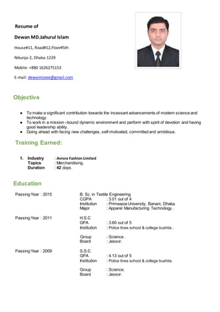 Resume of
Dewan MD.Jahurul Islam
House#11, Road#12,Floor#5th
Nikunja-2, Dhaka-1229
Mobile: +880 1626275153
E-mail: dewanrizvee@gmail.com
Objective
● To make a significant contribution towards the incessant advancements of modern science and
technology.
● To work in a mission –bound dynamic environment and perform with spirit of devotion and having
good leadership ability.
● Going ahead with facing new challenges, self-motivated, committed and ambitious.
Training Earned:
1. Industry : Avrora Fashion Limited
Topics : Merchandising.
Duration : 42 days.
Education
Passing Year : 2015 B. Sc. in Textile Engineering
CGPA : 3.01 out of 4
Institution : Primeasia University, Banani, Dhaka.
Major : Apparel Manufacturing Technology .
Passing Year : 2011 H.S.C
GPA : 3.60 out of 5
Institution : Police lines school & college kushtia .
Group : Science .
Board : Jessor.
Passing Year : 2009 S.S.C
GPA : 4.13 out of 5
Institution : Police lines school & college kushtia.
Group : Science.
Board : Jessor.
 
