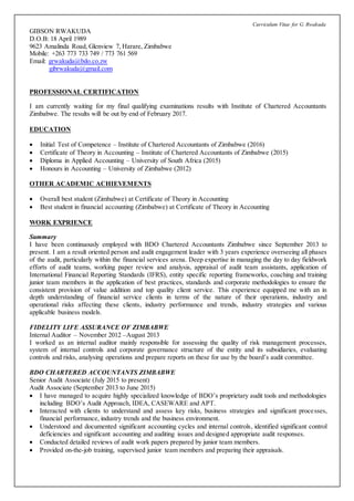 Curriculum Vitae for G. Rwakuda
GIBSON RWAKUDA
D.O.B: 18 April 1989
9623 Amalinda Road, Glenview 7, Harare, Zimbabwe
Mobile: +263 773 733 749 / 773 761 569
Email: grwakuda@bdo.co.zw
gibrwakuda@gmail.com
PROFESSIONAL CERTIFICATION
I am currently waiting for my final qualifying examinations results with Institute of Chartered Accountants
Zimbabwe. The results will be out by end of February 2017.
EDUCATION
 Initial Test of Competence – Institute of Chartered Accountants of Zimbabwe (2016)
 Certificate of Theory in Accounting – Institute of Chartered Accountants of Zimbabwe (2015)
 Diploma in Applied Accounting – University of South Africa (2015)
 Honours in Accounting – University of Zimbabwe (2012)
OTHER ACADEMIC ACHIEVEMENTS
 Overall best student (Zimbabwe) at Certificate of Theory in Accounting
 Best student in financial accounting (Zimbabwe) at Certificate of Theory in Accounting
WORK EXPRIENCE
Summary
I have been continuously employed with BDO Chartered Accountants Zimbabwe since September 2013 to
present. I am a result oriented person and audit engagement leader with 3 years experience overseeing all phases
of the audit, particularly within the financial services arena. Deep expertise in managing the day to day fieldwork
efforts of audit teams, working paper review and analysis, appraisal of audit team assistants, application of
International Financial Reporting Standards (IFRS), entity specific reporting frameworks, coaching and training
junior team members in the application of best practices, standards and corporate methodologies to ensure the
consistent provision of value addition and top quality client service. This experience equipped me with an in
depth understanding of financial service clients in terms of the nature of their operations, industry and
operational risks affecting these clients, industry performance and trends, industry strategies and various
applicable business models.
FIDELITY LIFE ASSURANCE OF ZIMBABWE
Internal Auditor – November 2012 –August 2013
I worked as an internal auditor mainly responsible for assessing the quality of risk management processes,
system of internal controls and corporate governance structure of the entity and its subsidiaries, evaluating
controls and risks, analysing operations and prepare reports on these for use by the board’s audit committee.
BDO CHARTERED ACCOUNTANTS ZIMBABWE
Senior Audit Associate (July 2015 to present)
Audit Associate (September 2013 to June 2015)
 I have managed to acquire highly specialized knowledge of BDO’s proprietary audit tools and methodologies
including BDO’s Audit Approach, IDEA, CASEWARE and APT.
 Interacted with clients to understand and assess key risks, business strategies and significant processes,
financial performance, industry trends and the business environment.
 Understood and documented significant accounting cycles and internal controls, identified significant control
deficiencies and significant accounting and auditing issues and designed appropriate audit responses.
 Conducted detailed reviews of audit work papers prepared by junior team members.
 Provided on-the-job training, supervised junior team members and preparing their appraisals.
 