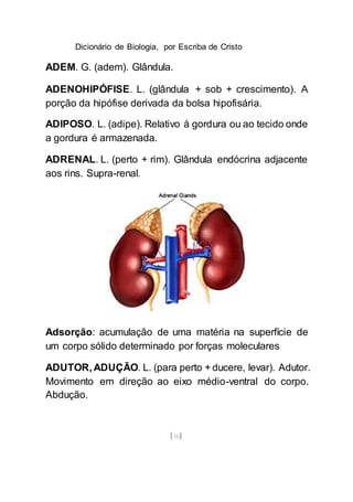 Dicionário de Biologia, por Escriba de Cristo
[10]
ADEM. G. (adem). Glândula.
ADENOHIPÓFISE. L. (glândula + sob + crescimento). A
porção da hipófise derivada da bolsa hipofisária.
ADIPOSO. L. (adipe). Relativo à gordura ou ao tecido onde
a gordura é armazenada.
ADRENAL. L. (perto + rim). Glândula endócrina adjacente
aos rins. Supra-renal.
Adsorção: acumulação de uma matéria na superfície de
um corpo sólido determinado por forças moleculares
ADUTOR, ADUÇÃO. L. (para perto + ducere, levar). Adutor.
Movimento em direção ao eixo médio-ventral do corpo.
Abdução.
 