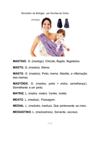 Dicionário de Biologia, por Escriba de Cristo
[100]
MASTIGO. G. (mastigo). Chicote, flagelo, flagelados.
MASTO. G. (mastos). Mama.
MASTO. G. (mastos). Peito, mama. Mastite, a inflamação
das mamas.
MASTÓIDE. G. (mastos, peito + eidos, semelhança).
Semelhante a um peito.
MATRIZ. L. (matrix, mater). Ventre, molde.
MEATO. L. (meatus). Passagem.
MEDIAL. L. (medialis, medius). Que pertencente ao meio.
MEDIASTINO. L. (mediastinos). Servente, escravo.
 