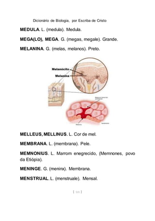 Dicionário de Biologia, por Escriba de Cristo
[ 101 ]
MEDULA. L. (medula). Medula.
MEGA(LO), MEGA. G. (megas, megale). Grande.
MELANINA. G. (melas, melanos). Preto.
MELLEUS, MELLINUS. L. Cor de mel.
MEMBRANA. L. (membrana). Pele.
MEMNONIUS. L. Marrom enegrecido, (Memnones, povo
da Etiópia).
MENINGE. G. (meninx). Membrana.
MENSTRUAL. L. (menstruale). Mensal.
 