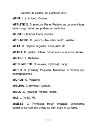 Dicionário de Biologia, por Escriba de Cristo
[102]
MENT. L. (menium). Queixo.
MERÍSTICO. G. (meros). Parte. Relativo às características
de um organismo que podem ser contadas.
MERO. G. (meris). Parte, porção.
MÊS, MESO. G. (mesos). No meio, centro, médio.
META. G. Depois, seguinte, após, além de.
METRA. G. (metra). Útero. Endométrio, a mucosa uterina.
MICANS. L. Brilhante.
MICO, MICETO. G. (mykes, myketos). Fungo.
MICRO. G. (mikros). Pequeno. Micróbios, o mesmo que
microrganismos.
MICROS. G. Pequeno.
MIELINA. G. (myelos). Medula.
MIELO. G. (myelos). Medula, miolo.
MILI. L. (mille). Mil.
MIMESE. G. (mimésis). Imitar, imitação. Mimetismo,
semelhança com um objeto ou com outro organismo.
 