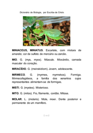 Dicionário de Biologia, por Escriba de Cristo
[ 103 ]
MINIACEUS, MINIATUS. Escarlate, com mistura de
amarelo; cor de sulfato de mercúrio ou zarcão.
MIO. G. (mys, myos). Músculo. Miocárdio, camada
muscular do coração.
MIRACÍDIO. G. (meirakidiom). Jovem, adolescente.
MIRMECO. G. (myrmes, myrmekos). Formiga.
Mirmecofagídeos, a família dos xenartros cujos
representantes alimentam-se de formigas.
MISTI. G. (mystes). Misterioso.
MITO. G. (mitos). Fio, filamento, cordão. Mitose.
MOLAR. L. (molaris). Mola, moer. Dente posterior e
permanente de um mamífero.
 