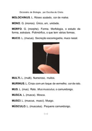 Dicionário de Biologia, por Escriba de Cristo
[104]
MOLOCHINUS. L. Róseo azulado, cor de malva.
MONO. G. (monos). Único, um, unidade.
MORFO. G. (morphe). Forma. Morfologia, o estudo da
forma, estrutura. Polimórfico, o que tem várias formas.
MUCO. L. (mucus). Secreção escorregadia, muco nasal.
MULTI. L. (multi). Numeroso, muitos.
MURINUS. L. Cinza com um toque de vermelho; cor de rato.
MUS. L. (mus). Rato. Mus musculus, o camundongo.
MUSCA. L. (musca). Mosca.
MUSCI. L. (muscus, musci). Musgo.
MÚSCULO. L. (musculus). Pequeno camundongo.
 