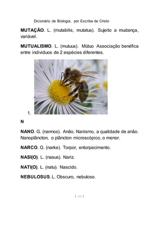 Dicionário de Biologia, por Escriba de Cristo
[ 105 ]
MUTAÇÃO. L. (mutabilis, mutatus). Sujeito a mudança,
variável.
MUTUALISMO. L. (mutuus). Mútuo Associação benéfica
entre individuos de 2 espécies diferentes.
1.
N
NANO. G. (nannos). Anão. Nanismo, a qualidade de anão.
Nanoplâncton, o plâncton microscópico, o menor.
NARCO. G. (narke). Torpor, entorpecimento.
NASI(O). L. (nasus). Nariz.
NATI(O). L. (natu). Nascido.
NEBULOSUS. L. Obscuro, nebuloso.
 