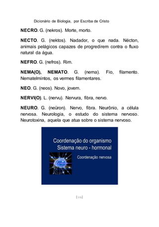Dicionário de Biologia, por Escriba de Cristo
[106]
NECRO. G. (nekros). Morte, morto.
NECTO. G. (nektos). Nadador, o que nada. Nécton,
animais pelágicos capazes de progredirem contra o fluxo
natural da água.
NEFRO. G. (nefros). Rim.
NEMA(O), NEMATO. G. (nema). Fio, filamento.
Nematelmintos, os vermes filamentares.
NEO. G. (neos). Novo, jovem.
NERVI(O). L. (nervu). Nervura, fibra, nervo.
NEURO. G. (neüron). Nervo, fibra. Neurônio, a célula
nervosa. Neurologia, o estudo do sistema nervoso.
Neurotoxina, aquela que atua sobre o sistema nervoso.
 