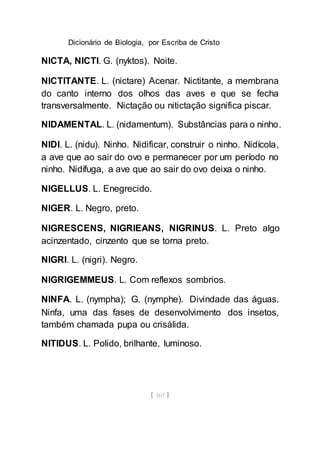 Dicionário de Biologia, por Escriba de Cristo
[ 107 ]
NICTA, NICTI. G. (nyktos). Noite.
NICTITANTE. L. (nictare) Acenar. Nictitante, a membrana
do canto interno dos olhos das aves e que se fecha
transversalmente. Nictação ou nitictação significa piscar.
NIDAMENTAL. L. (nidamentum). Substâncias para o ninho.
NIDI. L. (nidu). Ninho. Nidificar, construir o ninho. Nidícola,
a ave que ao sair do ovo e permanecer por um período no
ninho. Nidífuga, a ave que ao sair do ovo deixa o ninho.
NIGELLUS. L. Enegrecido.
NIGER. L. Negro, preto.
NIGRESCENS, NIGRIEANS, NIGRINUS. L. Preto algo
acinzentado, cinzento que se torna preto.
NIGRI. L. (nigri). Negro.
NIGRIGEMMEUS. L. Com reflexos sombrios.
NINFA. L. (nympha); G. (nymphe). Divindade das águas.
Ninfa, uma das fases de desenvolvimento dos insetos,
também chamada pupa ou crisálida.
NITIDUS. L. Polido, brilhante, luminoso.
 