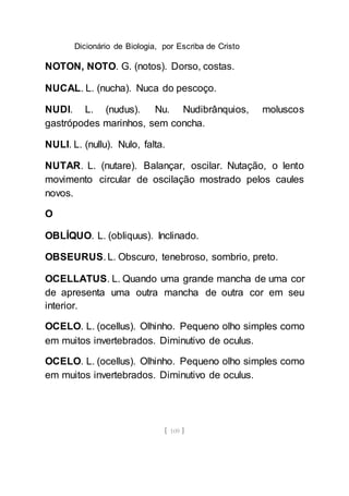 Dicionário de Biologia, por Escriba de Cristo
[ 109 ]
NOTON, NOTO. G. (notos). Dorso, costas.
NUCAL. L. (nucha). Nuca do pescoço.
NUDI. L. (nudus). Nu. Nudibrânquios, moluscos
gastrópodes marinhos, sem concha.
NULI. L. (nullu). Nulo, falta.
NUTAR. L. (nutare). Balançar, oscilar. Nutação, o lento
movimento circular de oscilação mostrado pelos caules
novos.
O
OBLÍQUO. L. (obliquus). Inclinado.
OBSEURUS. L. Obscuro, tenebroso, sombrio, preto.
OCELLATUS. L. Quando uma grande mancha de uma cor
de apresenta uma outra mancha de outra cor em seu
interior.
OCELO. L. (ocellus). Olhinho. Pequeno olho simples como
em muitos invertebrados. Diminutivo de oculus.
OCELO. L. (ocellus). Olhinho. Pequeno olho simples como
em muitos invertebrados. Diminutivo de oculus.
 